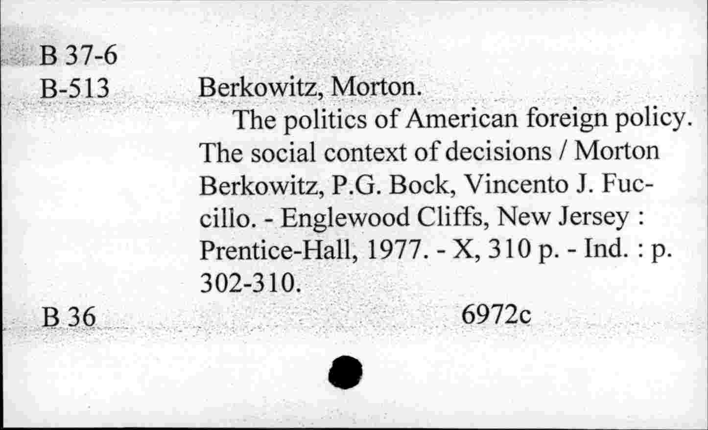 ﻿B 37-6
B-513 Berkowitz, Morton.
The politics of American foreign policy. The social context of decisions I Morton Berkowitz, P.G. Bock, Vincento J. Fuc-cillo. - Englewood Cliffs, New Jersey : Prentice-Hall, 1977. - X, 310 p. - Ind. : p. 302-310.
B 36	6972c